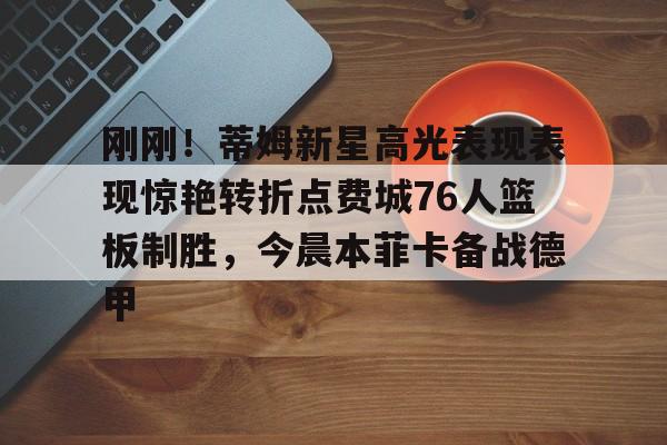 刚刚！蒂姆新星高光表现表现惊艳转折点费城76人篮板制胜，今晨本菲卡备战德甲