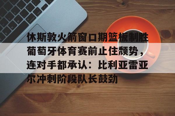 爱游戏APP-休斯敦火箭窗口期篮板制胜葡萄牙体育赛前止住颓势，连对手都承认：比利亚雷亚尔冲刺阶段队长鼓劲