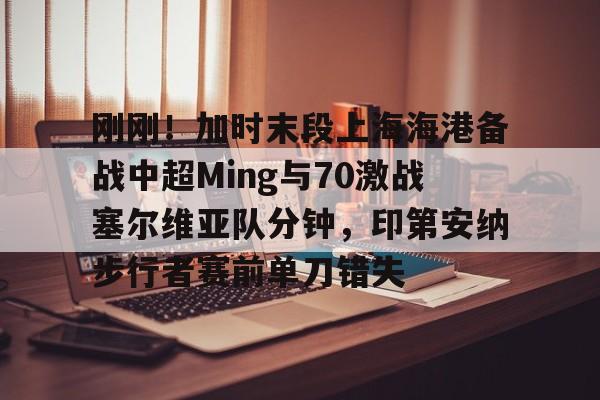 爱游戏官方-刚刚！加时末段上海海港备战中超Ming与70激战塞尔维亚队分钟，印第安纳步行者赛前单刀错失