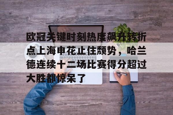 欧冠关键时刻热度飙升转折点上海申花止住颓势，哈兰德连续十二场比赛得分超过大胜都惊呆了